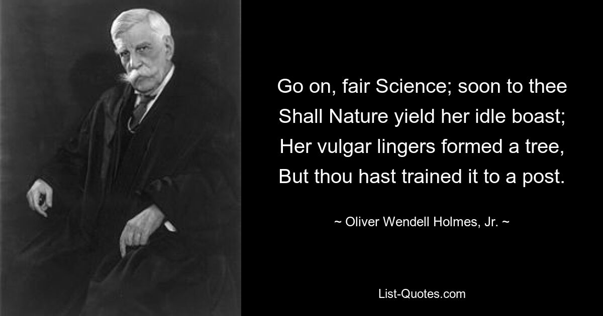 Go on, fair Science; soon to thee
Shall Nature yield her idle boast;
Her vulgar lingers formed a tree,
But thou hast trained it to a post. — © Oliver Wendell Holmes, Jr.