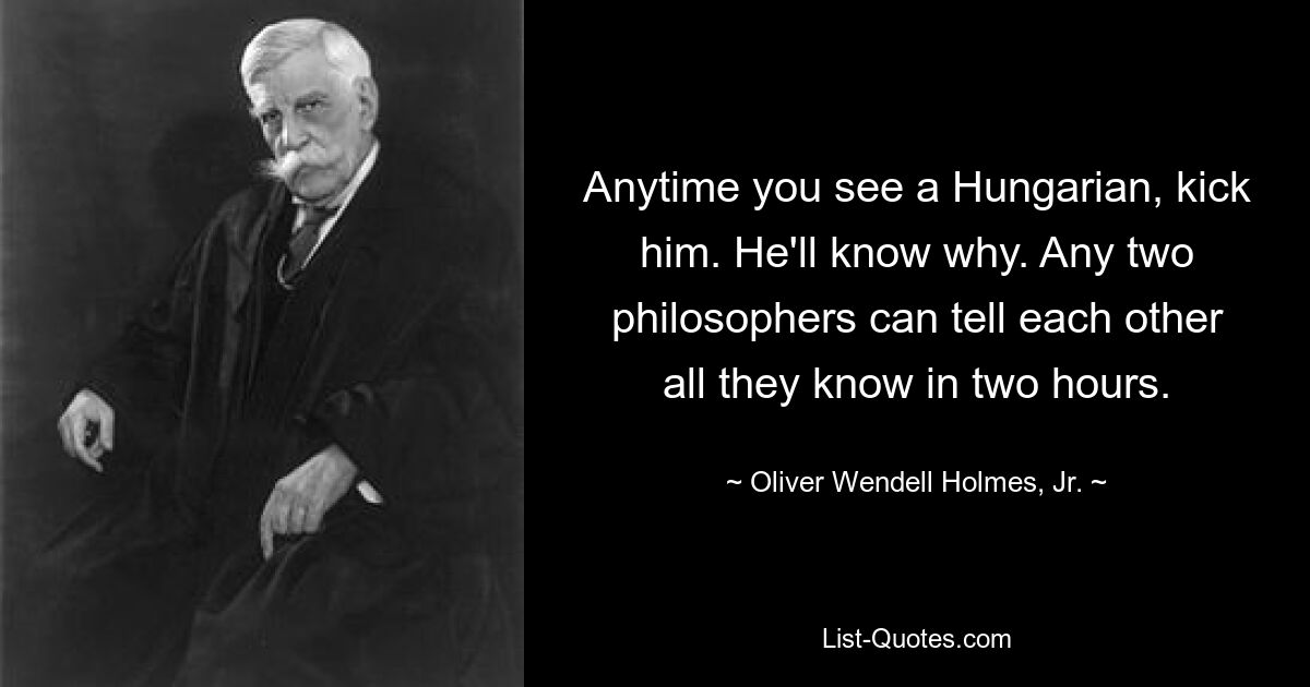 Anytime you see a Hungarian, kick him. He'll know why. Any two philosophers can tell each other all they know in two hours. — © Oliver Wendell Holmes, Jr.