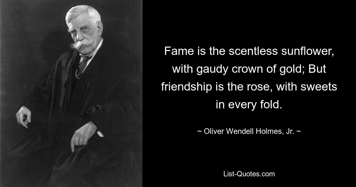 Fame is the scentless sunflower, with gaudy crown of gold; But friendship is the rose, with sweets in every fold. — © Oliver Wendell Holmes, Jr.