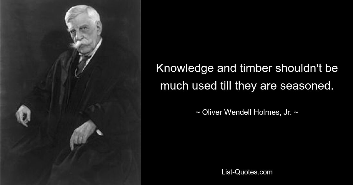 Knowledge and timber shouldn't be much used till they are seasoned. — © Oliver Wendell Holmes, Jr.