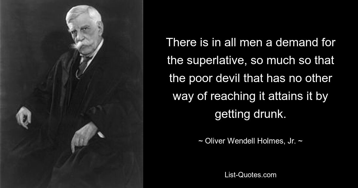 There is in all men a demand for the superlative, so much so that the poor devil that has no other way of reaching it attains it by getting drunk. — © Oliver Wendell Holmes, Jr.