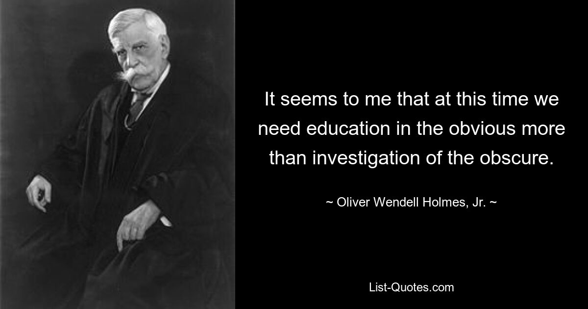 It seems to me that at this time we need education in the obvious more than investigation of the obscure. — © Oliver Wendell Holmes, Jr.