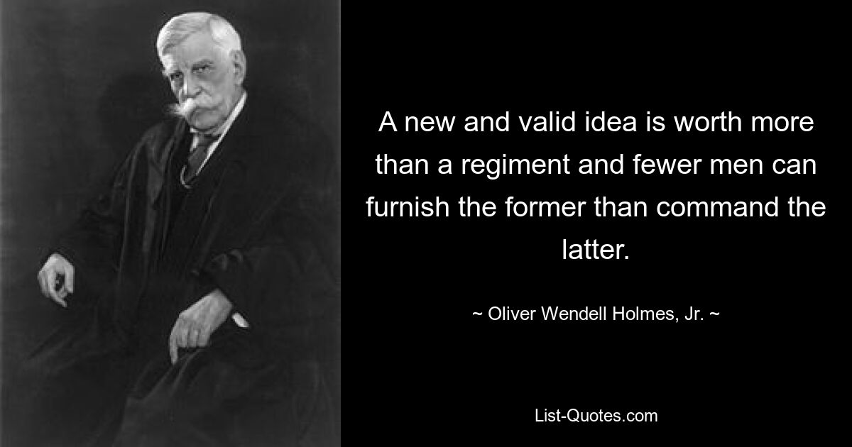 A new and valid idea is worth more than a regiment and fewer men can furnish the former than command the latter. — © Oliver Wendell Holmes, Jr.