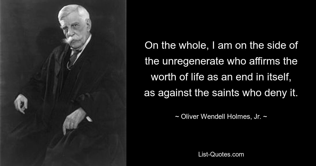 On the whole, I am on the side of the unregenerate who affirms the worth of life as an end in itself, as against the saints who deny it. — © Oliver Wendell Holmes, Jr.