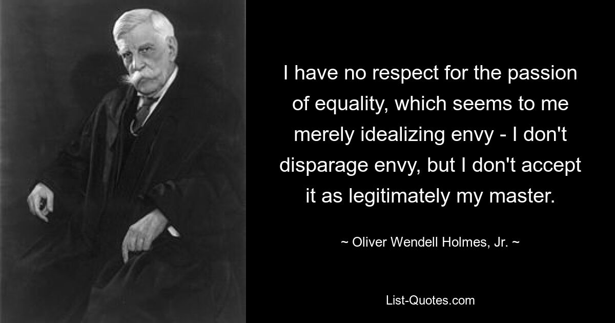 I have no respect for the passion of equality, which seems to me merely idealizing envy - I don't disparage envy, but I don't accept it as legitimately my master. — © Oliver Wendell Holmes, Jr.