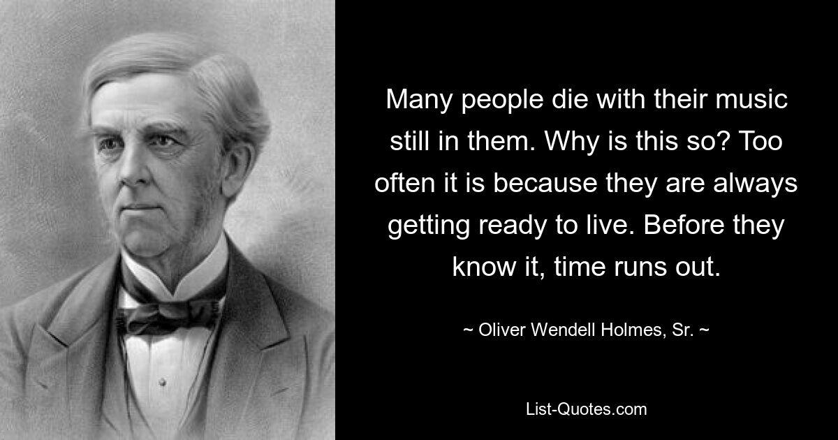 Many people die with their music still in them. Why is this so? Too often it is because they are always getting ready to live. Before they know it, time runs out. — © Oliver Wendell Holmes, Sr.