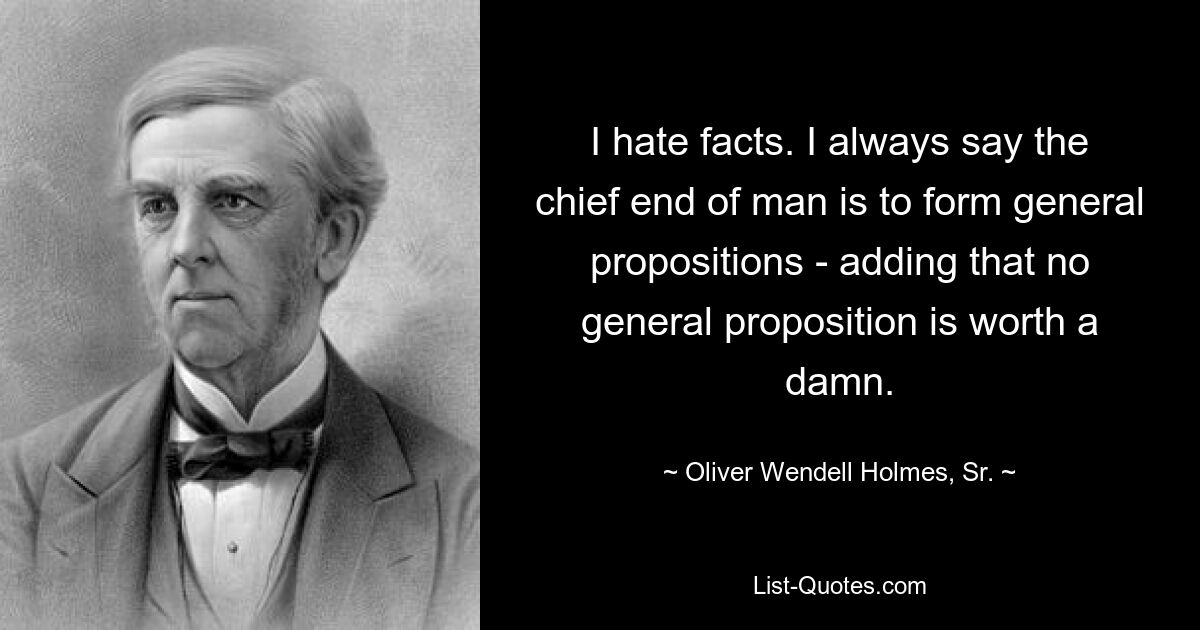 I hate facts. I always say the chief end of man is to form general propositions - adding that no general proposition is worth a damn. — © Oliver Wendell Holmes, Sr.