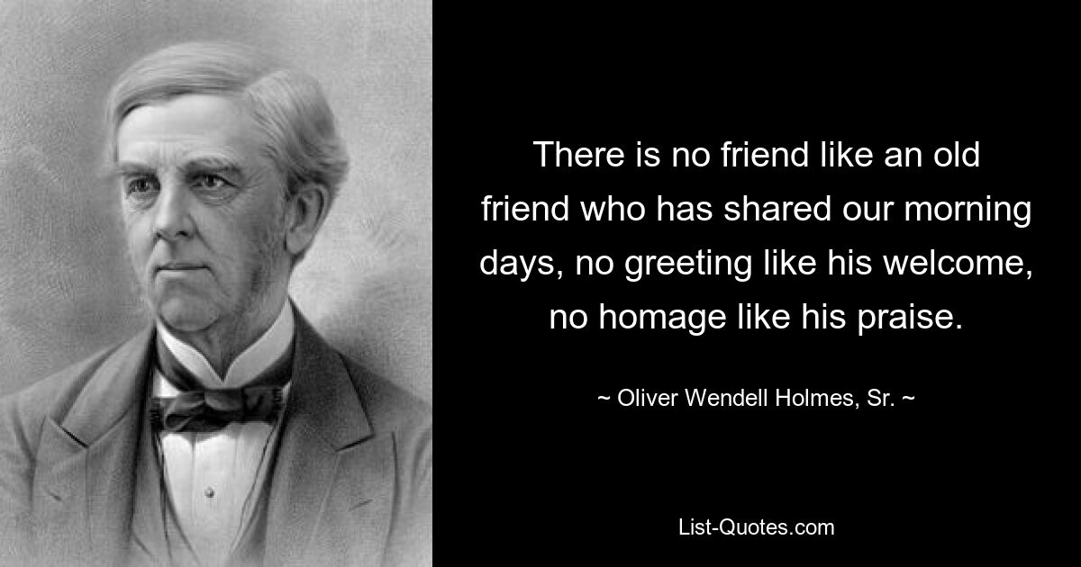 There is no friend like an old friend who has shared our morning days, no greeting like his welcome, no homage like his praise. — © Oliver Wendell Holmes, Sr.