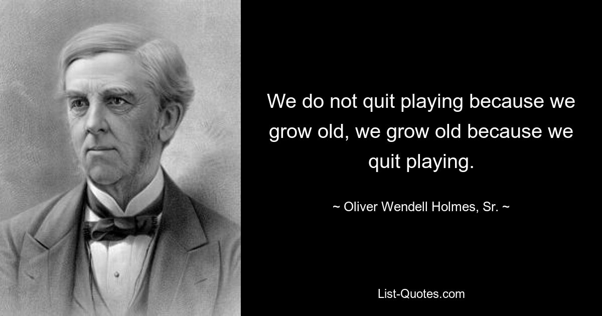 We do not quit playing because we grow old, we grow old because we quit playing. — © Oliver Wendell Holmes, Sr.