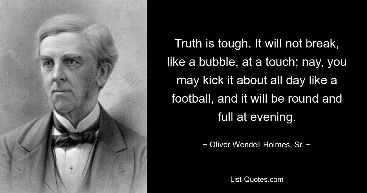 Truth is tough. It will not break, like a bubble, at a touch; nay, you may kick it about all day like a football, and it will be round and full at evening. — © Oliver Wendell Holmes, Sr.