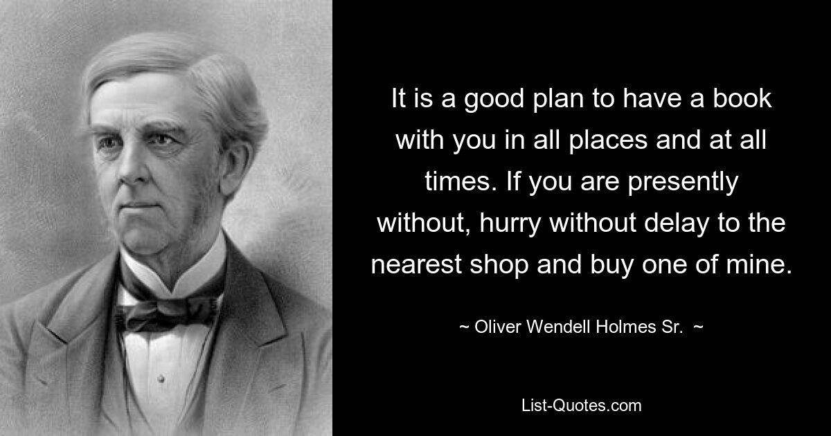 It is a good plan to have a book with you in all places and at all times. If you are presently without, hurry without delay to the nearest shop and buy one of mine. — © Oliver Wendell Holmes Sr. 