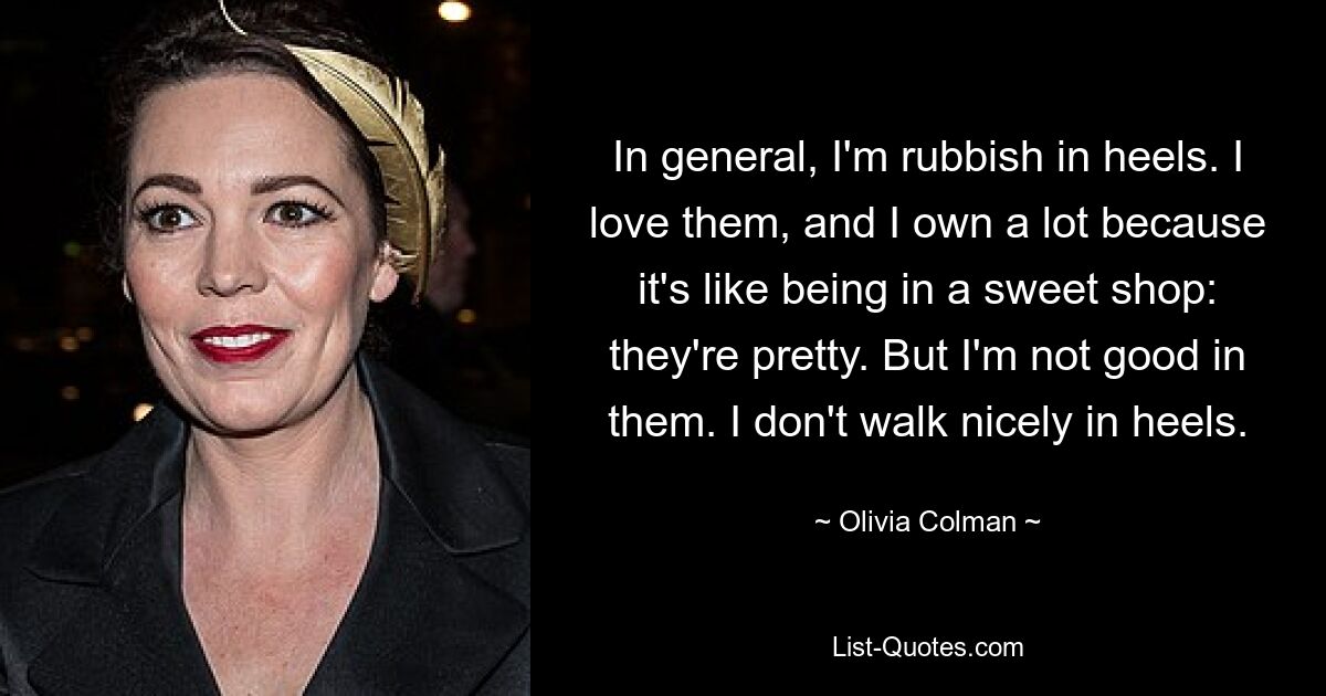 In general, I'm rubbish in heels. I love them, and I own a lot because it's like being in a sweet shop: they're pretty. But I'm not good in them. I don't walk nicely in heels. — © Olivia Colman