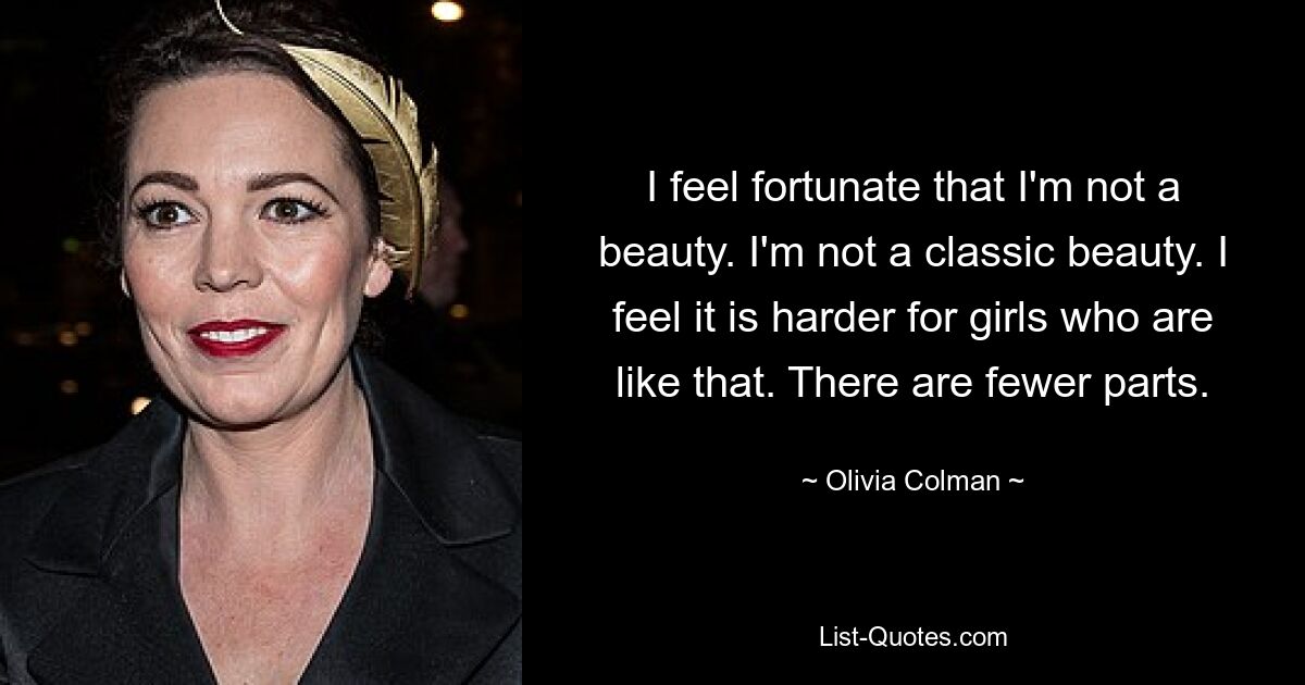 I feel fortunate that I'm not a beauty. I'm not a classic beauty. I feel it is harder for girls who are like that. There are fewer parts. — © Olivia Colman