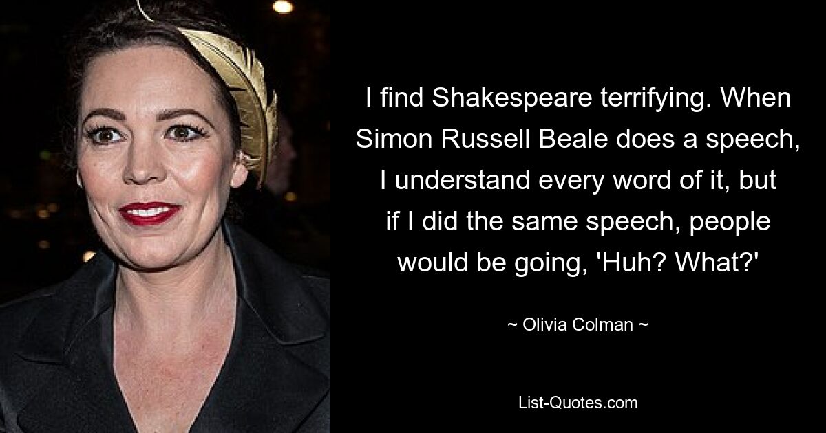 I find Shakespeare terrifying. When Simon Russell Beale does a speech, I understand every word of it, but if I did the same speech, people would be going, 'Huh? What?' — © Olivia Colman