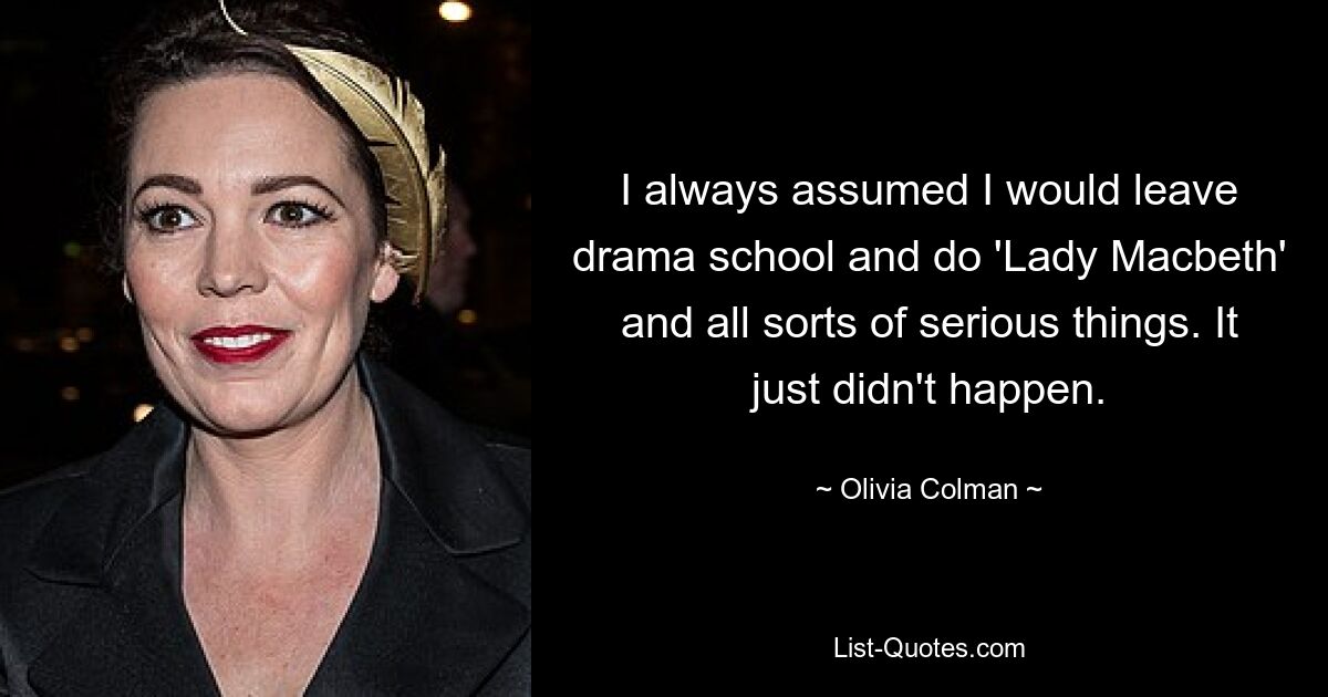 I always assumed I would leave drama school and do 'Lady Macbeth' and all sorts of serious things. It just didn't happen. — © Olivia Colman