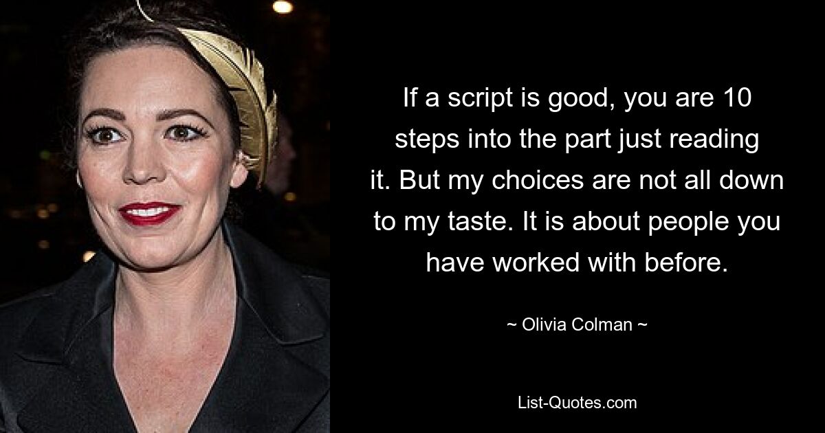 If a script is good, you are 10 steps into the part just reading it. But my choices are not all down to my taste. It is about people you have worked with before. — © Olivia Colman