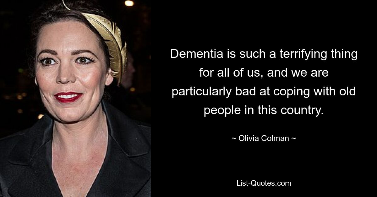 Dementia is such a terrifying thing for all of us, and we are particularly bad at coping with old people in this country. — © Olivia Colman