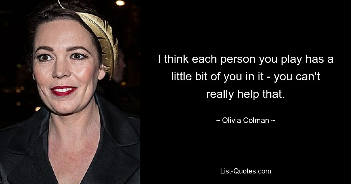 I think each person you play has a little bit of you in it - you can't really help that. — © Olivia Colman