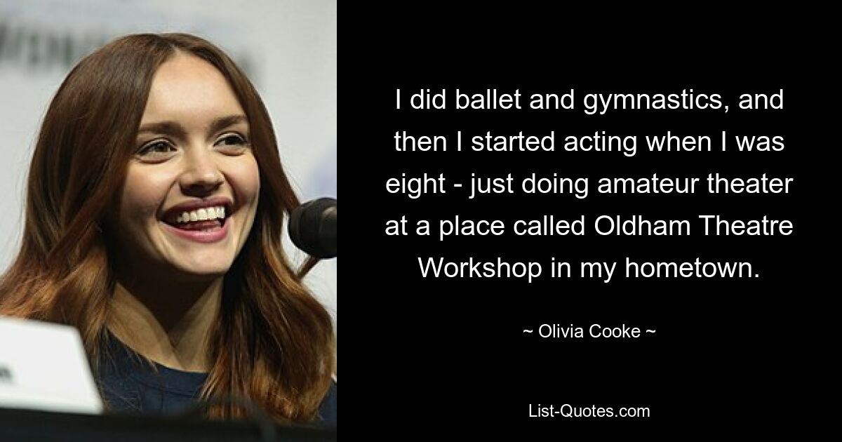 I did ballet and gymnastics, and then I started acting when I was eight - just doing amateur theater at a place called Oldham Theatre Workshop in my hometown. — © Olivia Cooke