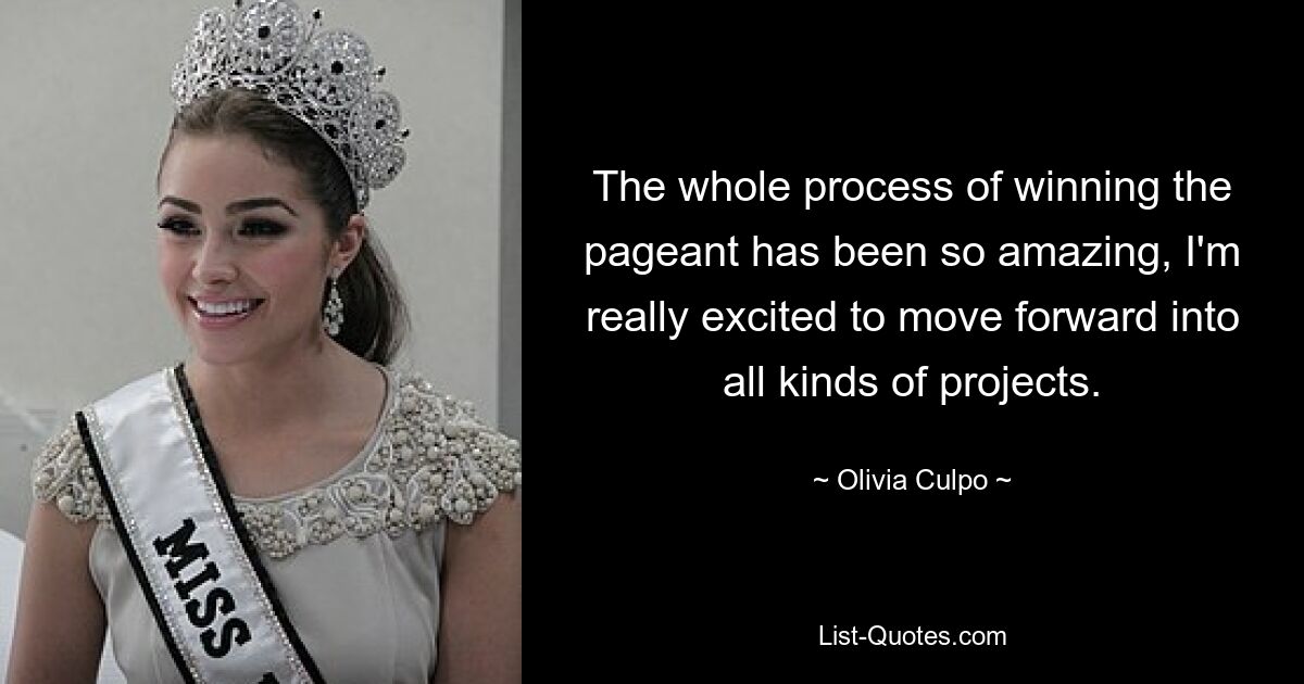 The whole process of winning the pageant has been so amazing, I'm really excited to move forward into all kinds of projects. — © Olivia Culpo