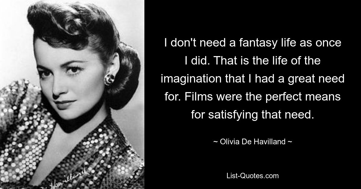 I don't need a fantasy life as once I did. That is the life of the imagination that I had a great need for. Films were the perfect means for satisfying that need. — © Olivia De Havilland