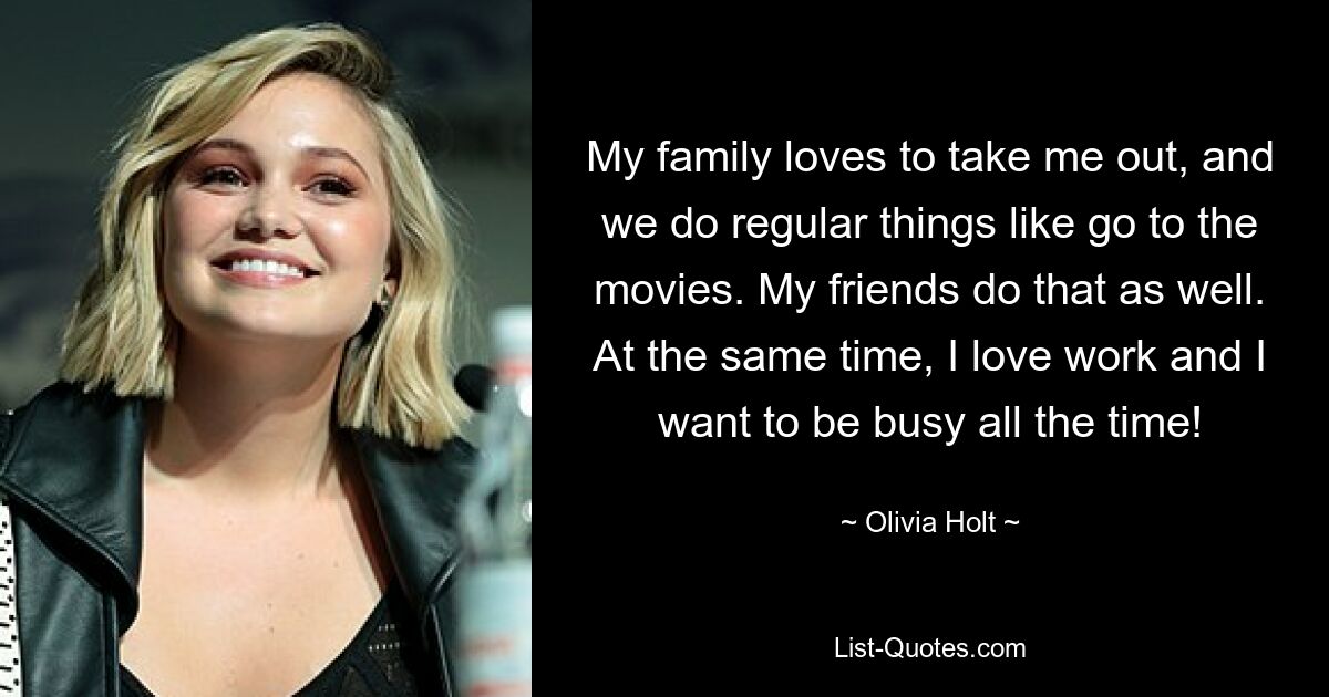 My family loves to take me out, and we do regular things like go to the movies. My friends do that as well. At the same time, I love work and I want to be busy all the time! — © Olivia Holt