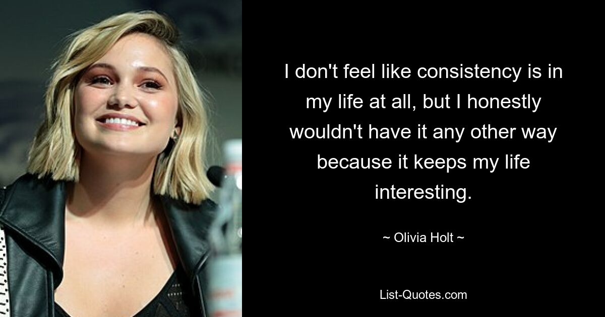 I don't feel like consistency is in my life at all, but I honestly wouldn't have it any other way because it keeps my life interesting. — © Olivia Holt