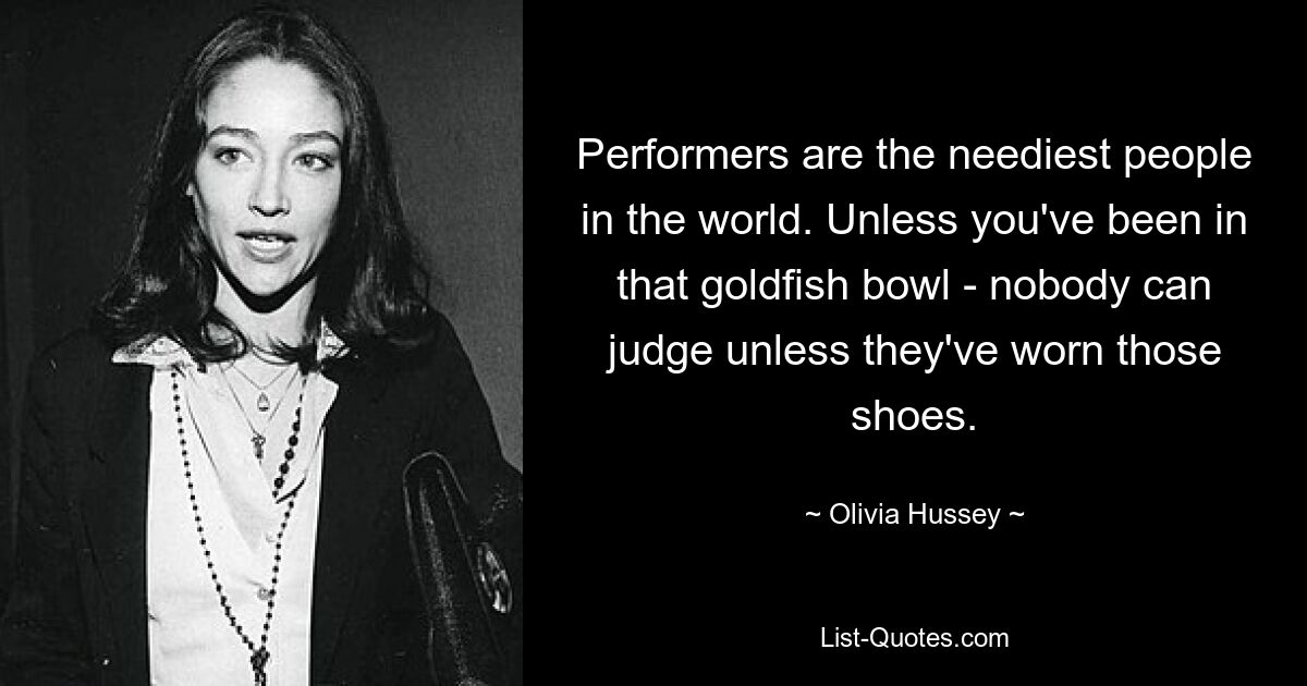 Performers are the neediest people in the world. Unless you've been in that goldfish bowl - nobody can judge unless they've worn those shoes. — © Olivia Hussey