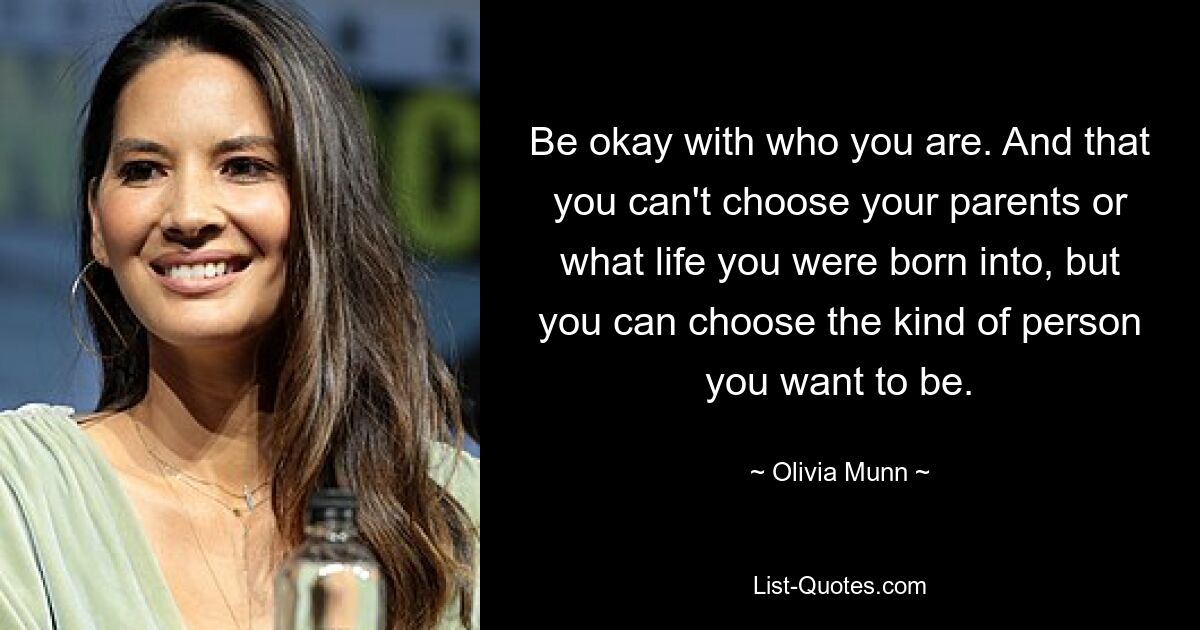 Be okay with who you are. And that you can't choose your parents or what life you were born into, but you can choose the kind of person you want to be. — © Olivia Munn