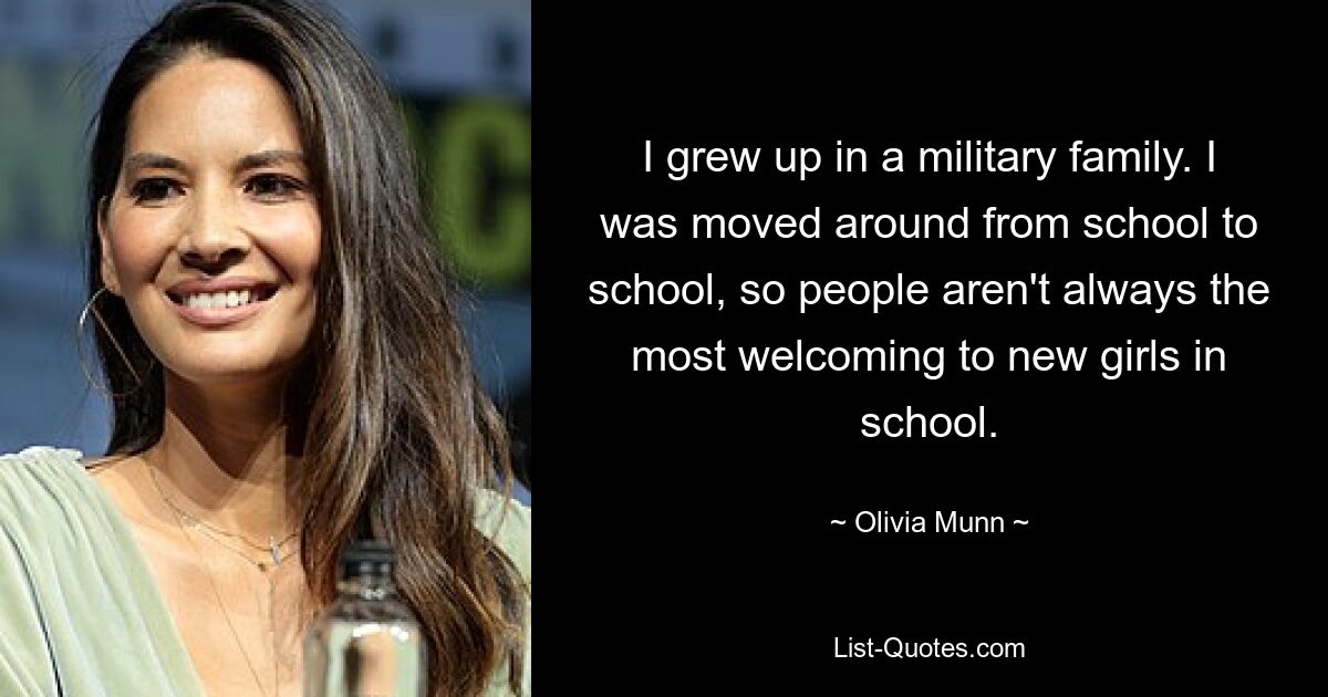 I grew up in a military family. I was moved around from school to school, so people aren't always the most welcoming to new girls in school. — © Olivia Munn