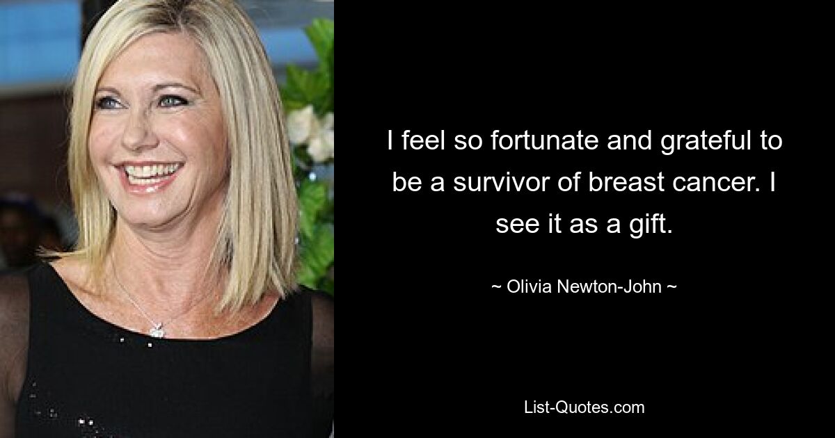 I feel so fortunate and grateful to be a survivor of breast cancer. I see it as a gift. — © Olivia Newton-John