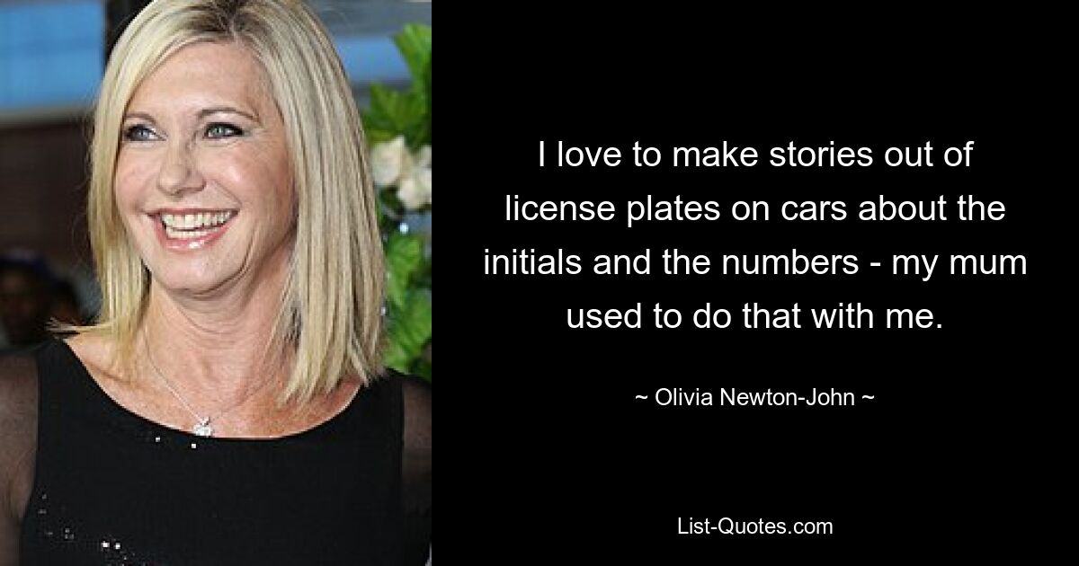 I love to make stories out of license plates on cars about the initials and the numbers - my mum used to do that with me. — © Olivia Newton-John