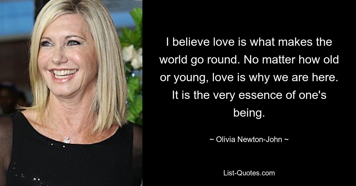 I believe love is what makes the world go round. No matter how old or young, love is why we are here. It is the very essence of one's being. — © Olivia Newton-John