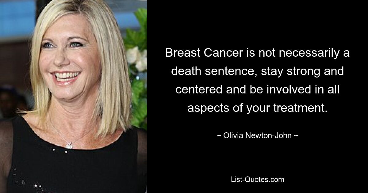 Breast Cancer is not necessarily a death sentence, stay strong and centered and be involved in all aspects of your treatment. — © Olivia Newton-John