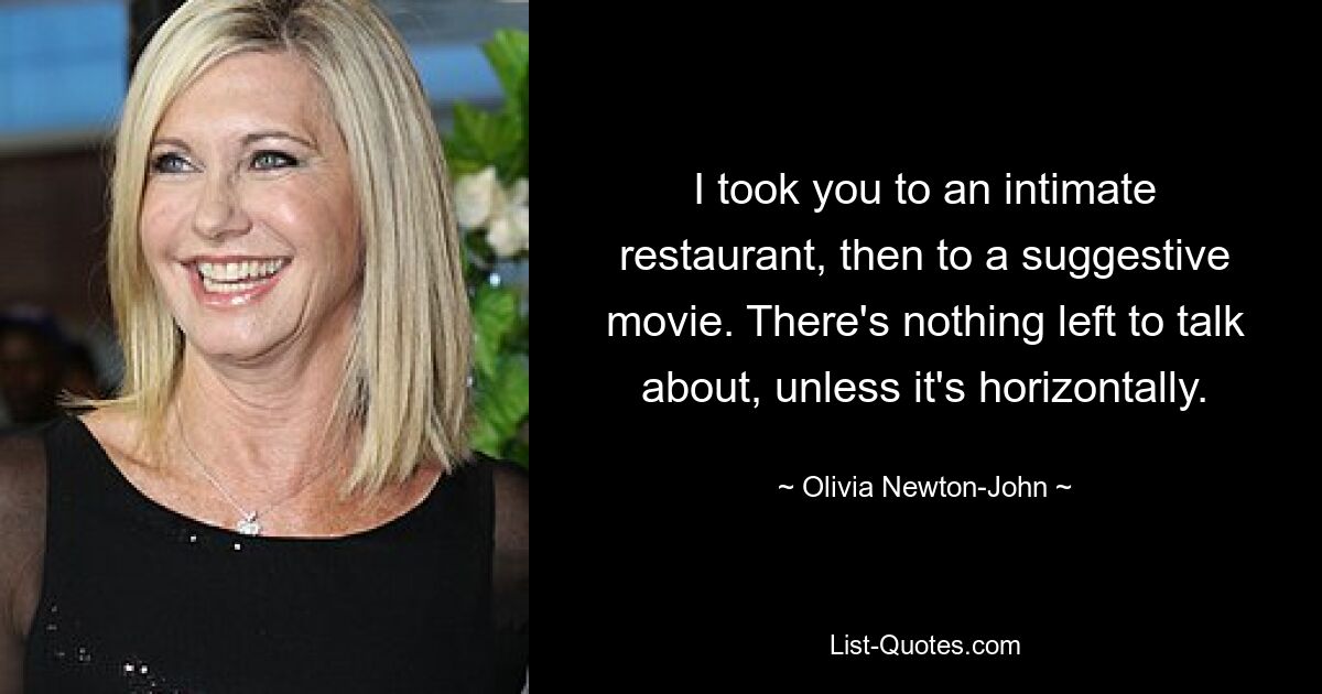 I took you to an intimate restaurant, then to a suggestive movie. There's nothing left to talk about, unless it's horizontally. — © Olivia Newton-John