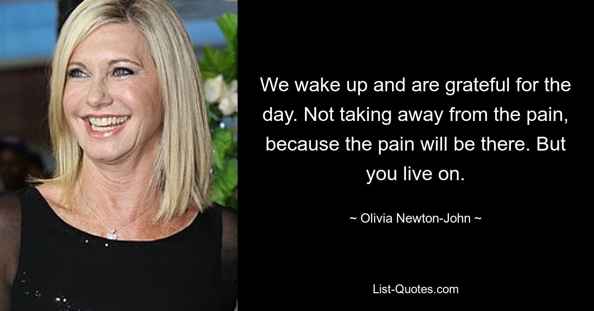 We wake up and are grateful for the day. Not taking away from the pain, because the pain will be there. But you live on. — © Olivia Newton-John