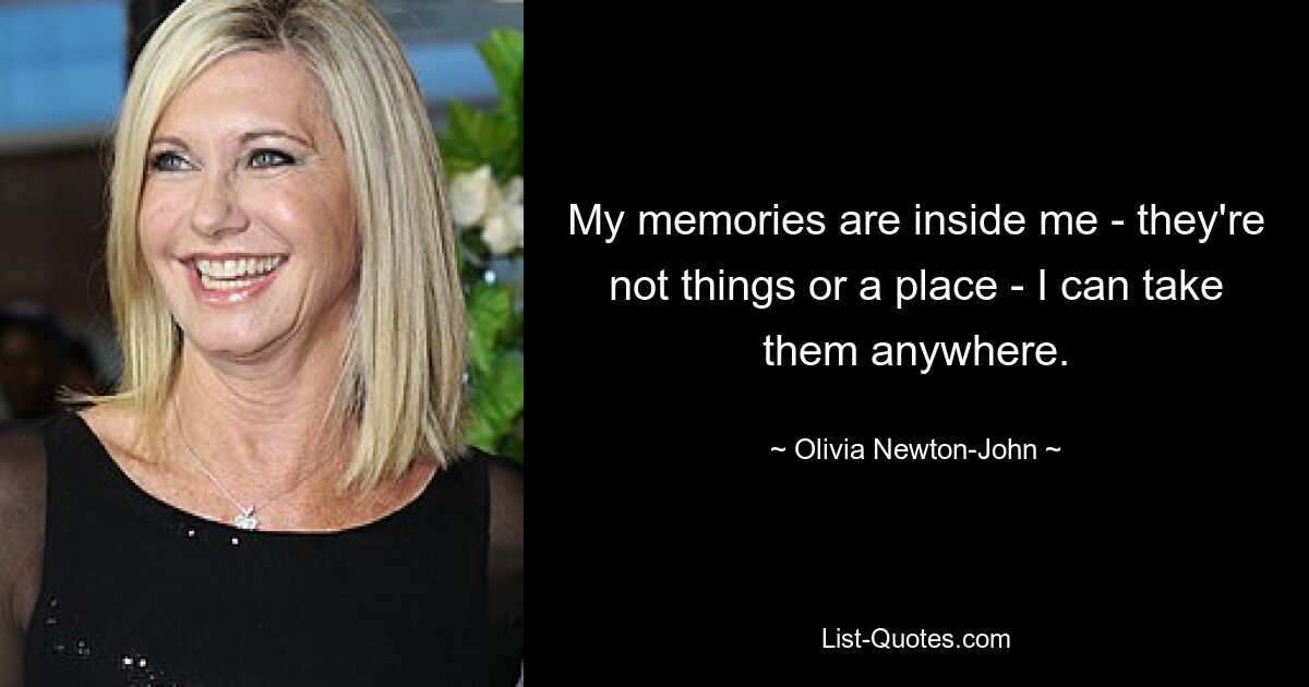 My memories are inside me - they're not things or a place - I can take them anywhere. — © Olivia Newton-John