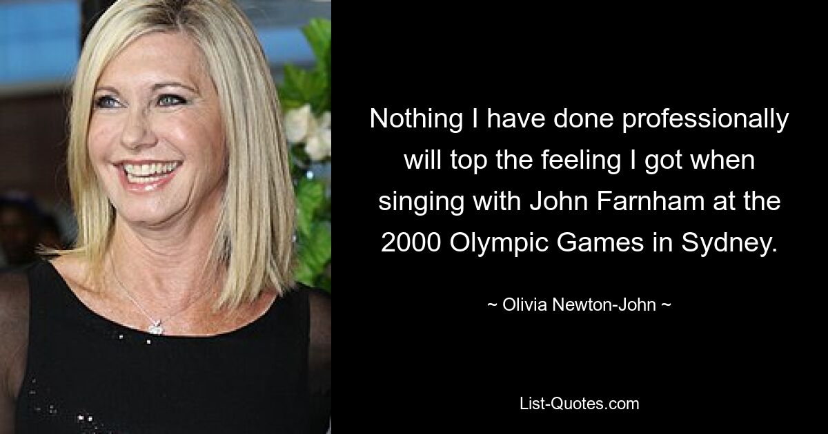 Nothing I have done professionally will top the feeling I got when singing with John Farnham at the 2000 Olympic Games in Sydney. — © Olivia Newton-John