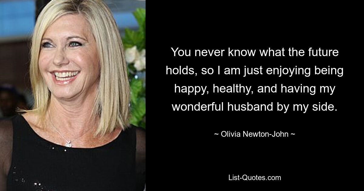 You never know what the future holds, so I am just enjoying being happy, healthy, and having my wonderful husband by my side. — © Olivia Newton-John