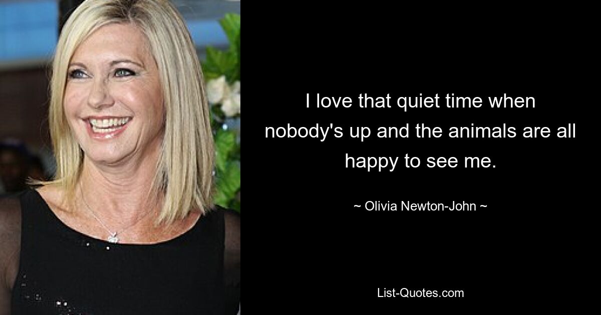 I love that quiet time when nobody's up and the animals are all happy to see me. — © Olivia Newton-John