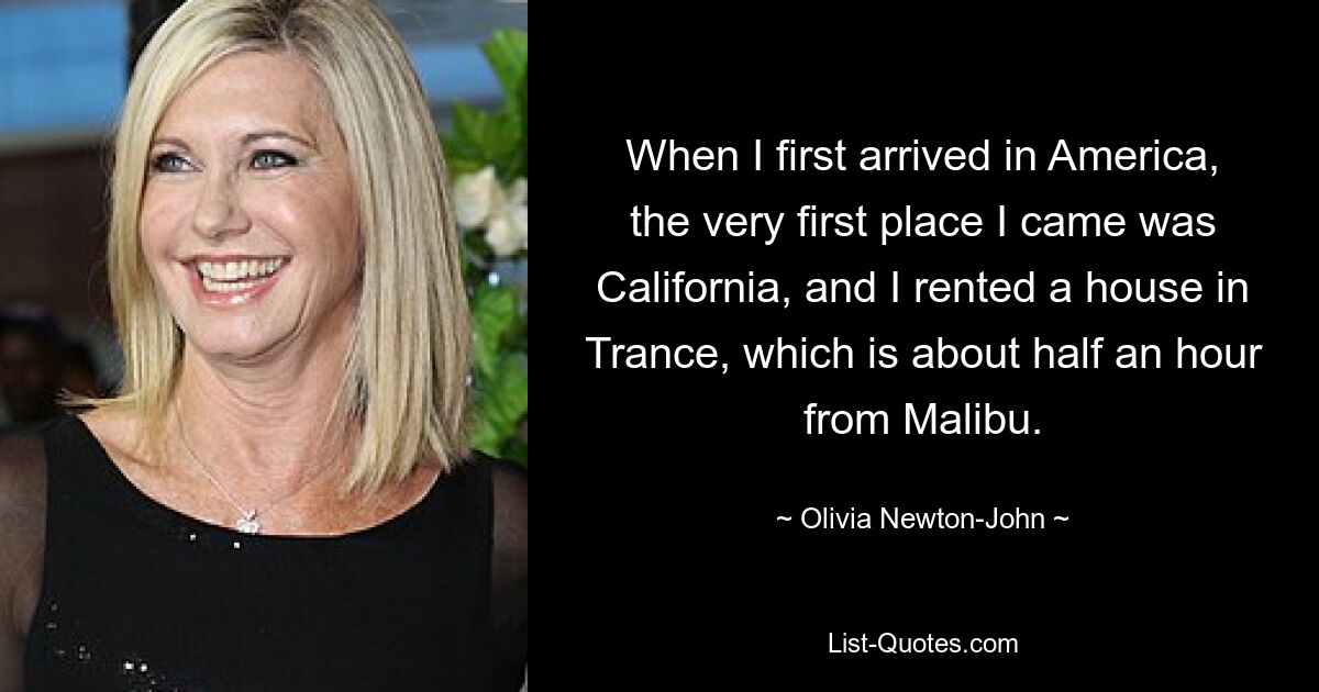 When I first arrived in America, the very first place I came was California, and I rented a house in Trance, which is about half an hour from Malibu. — © Olivia Newton-John