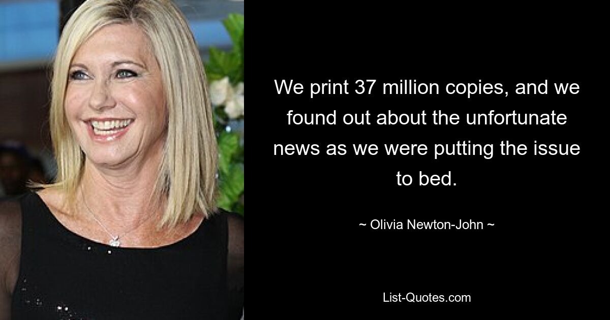 We print 37 million copies, and we found out about the unfortunate news as we were putting the issue to bed. — © Olivia Newton-John