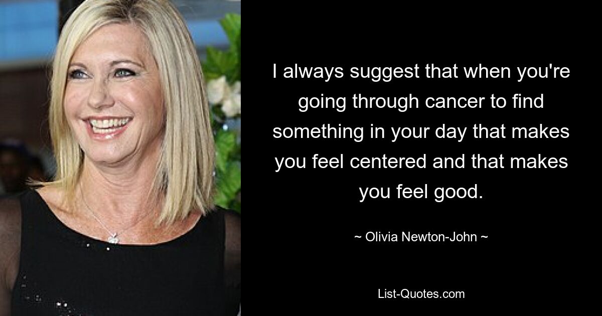 I always suggest that when you're going through cancer to find something in your day that makes you feel centered and that makes you feel good. — © Olivia Newton-John