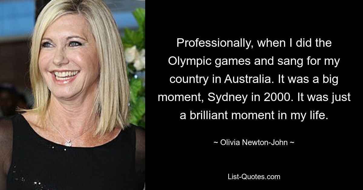 Professionally, when I did the Olympic games and sang for my country in Australia. It was a big moment, Sydney in 2000. It was just a brilliant moment in my life. — © Olivia Newton-John