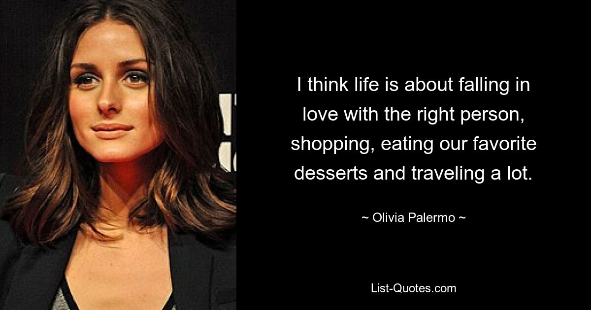 I think life is about falling in love with the right person, shopping, eating our favorite desserts and traveling a lot. — © Olivia Palermo