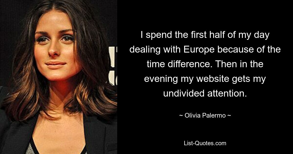 I spend the first half of my day dealing with Europe because of the time difference. Then in the evening my website gets my undivided attention. — © Olivia Palermo