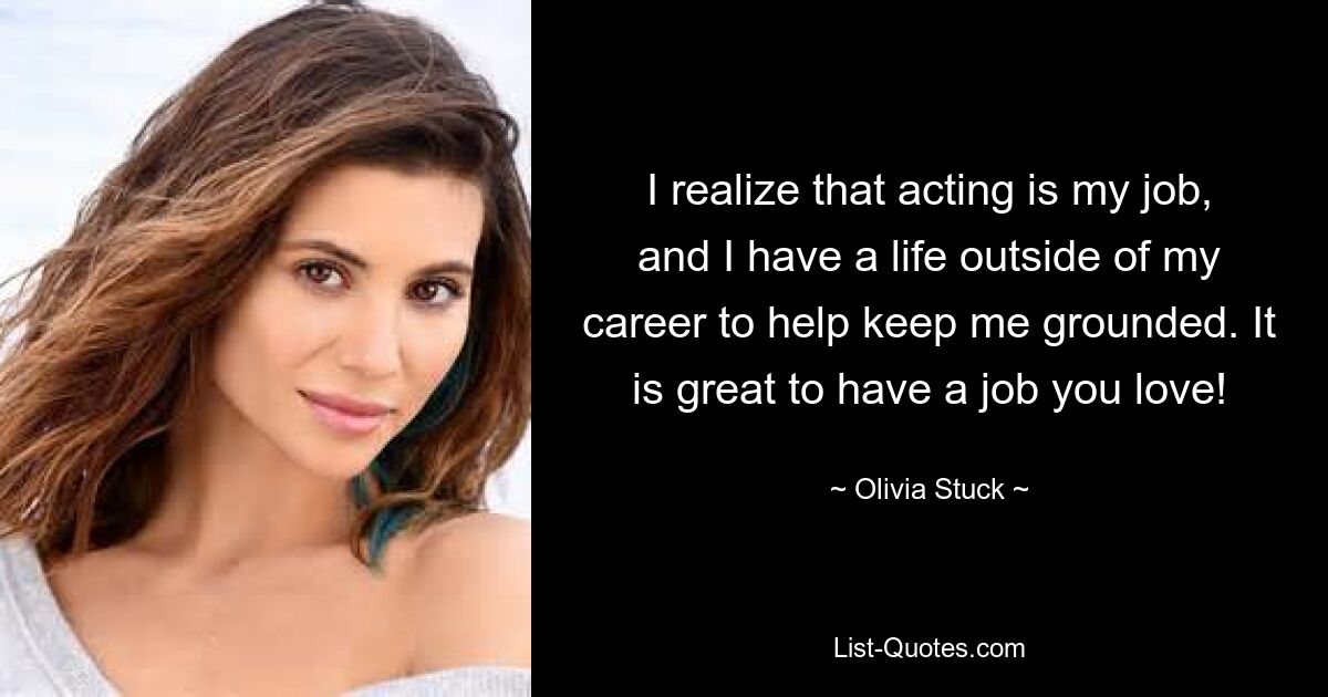 I realize that acting is my job, and I have a life outside of my career to help keep me grounded. It is great to have a job you love! — © Olivia Stuck