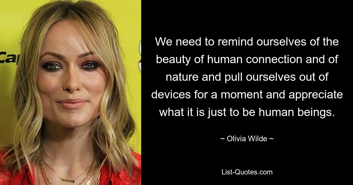 We need to remind ourselves of the beauty of human connection and of nature and pull ourselves out of devices for a moment and appreciate what it is just to be human beings. — © Olivia Wilde