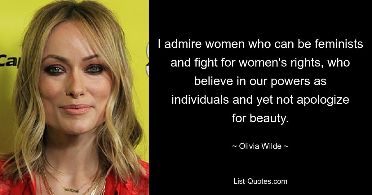 I admire women who can be feminists and fight for women's rights, who believe in our powers as individuals and yet not apologize for beauty. — © Olivia Wilde