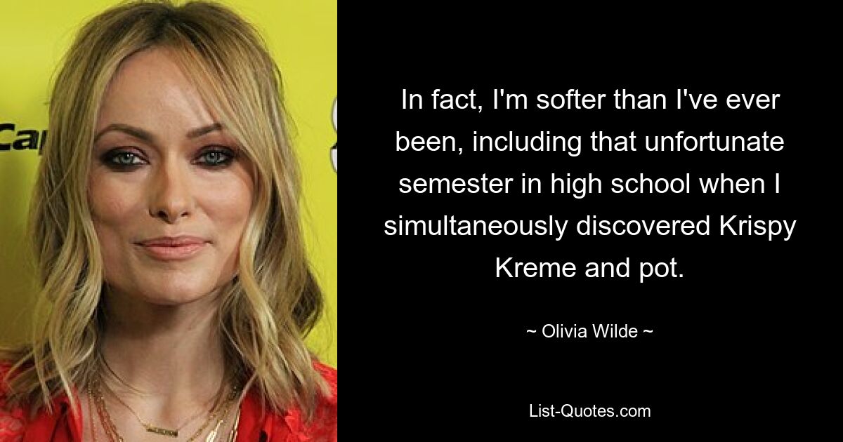 In fact, I'm softer than I've ever been, including that unfortunate semester in high school when I simultaneously discovered Krispy Kreme and pot. — © Olivia Wilde